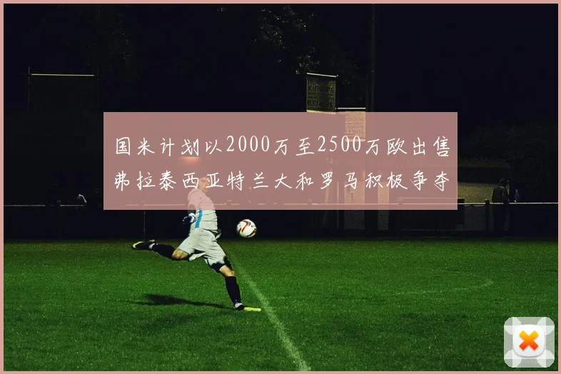 国米计划以2000万至2500万欧出售弗拉泰西亚特兰大和罗马积极争夺