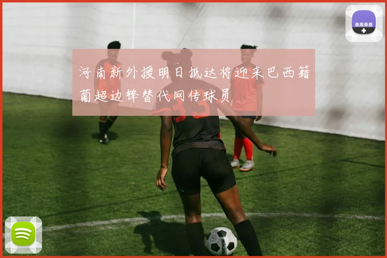 河南新外援明日抵达将迎来巴西籍葡超边锋替代网传球员