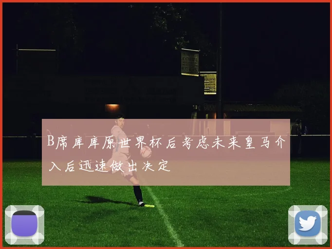 B席库库原世界杯后考虑未来皇马介入后迅速做出决定