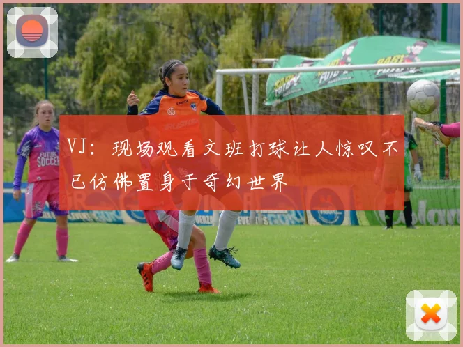 VJ：现场观看文班打球让人惊叹不已仿佛置身于奇幻世界