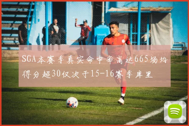 SGA本赛季真实命中率高达665场均得分超30仅次于15-16赛季库里