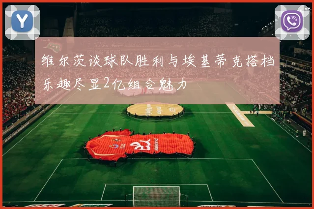 维尔茨谈球队胜利与埃基蒂克搭档乐趣尽显2亿组合魅力