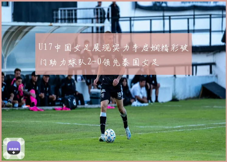 U17中国女足展现实力李启娴精彩破门助力球队2-0领先泰国女足